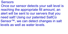 Sensors Once our sensor detects your salt level is reaching the appropriate fill amount, an alert will be sent to our servers that you need salt! Using our patented SaltCo Sensor™, we can detect changes in salt levels as well as water levels.
