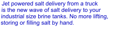 Jet powered salt delivery from a truck is the new wave of salt delivery to your industrial size brine tanks. No more lifting, storing or filling salt by hand.