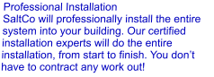 Professional Installation SaltCo will professionally install the entire system into your building. Our certified installation experts will do the entire installation, from start to finish. You don’t have to contract any work out!