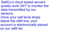 SaltCo’s cloud based servers quietly work 24/7 to monitor the data transmitted by our sensors. Once your salt level drops below the refill line, your account is electronically placed on our refill list