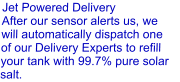 Jet Powered Delivery After our sensor alerts us, we will automatically dispatch one of our Delivery Experts to refill  your tank with 99.7% pure solar salt.